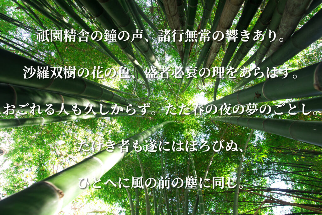 祇園精舎の鐘の声、諸行無常の響きあり。
沙羅双樹の花の色、盛者必衰の理をあらはす。
おごれる人も久しからず。ただ春の夜の夢のごとし。
たけき者も遂にはほろびぬ、
ひとへに風の前の塵に同じ。